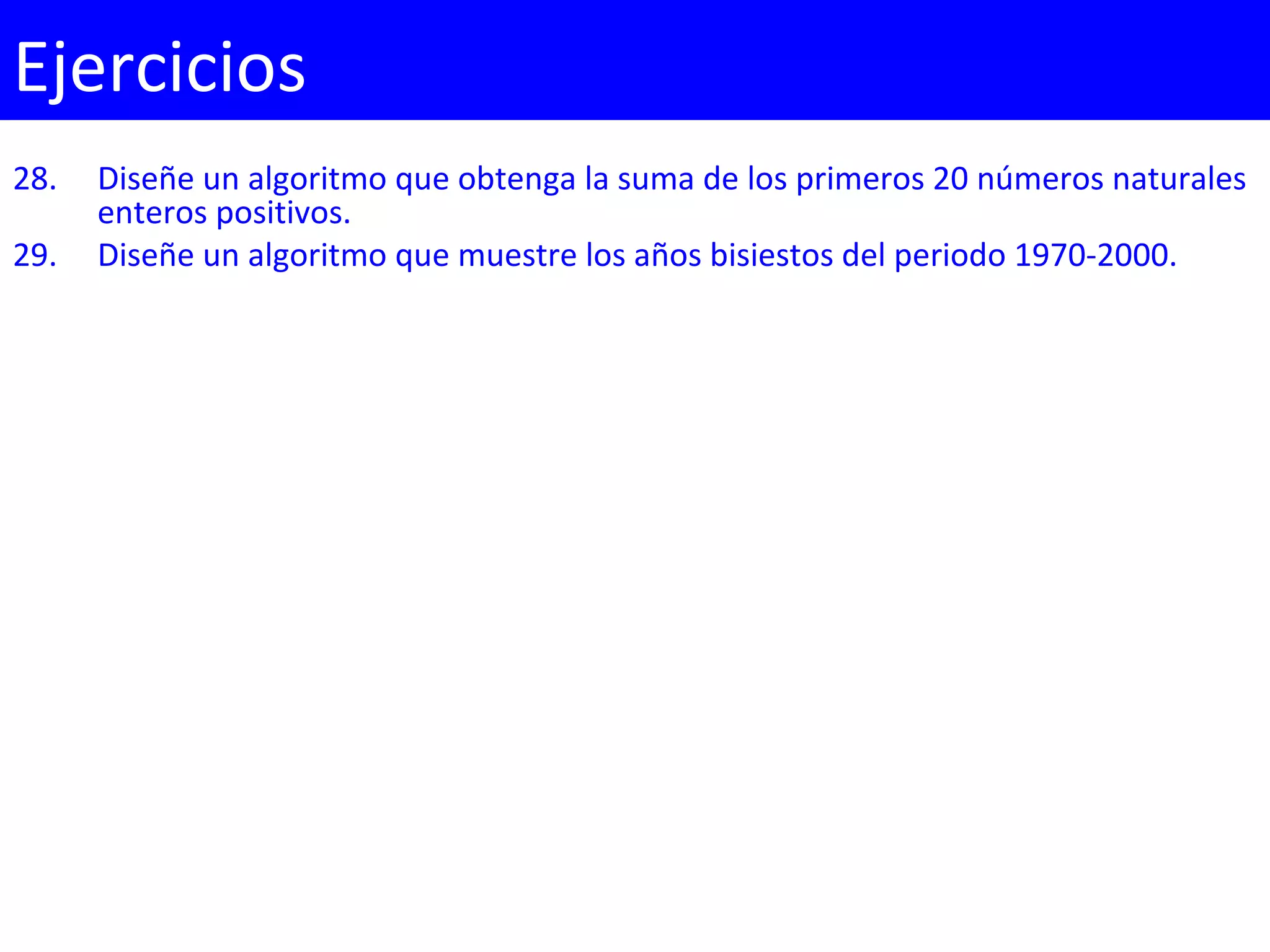 28. Diseñe un algoritmo que obtenga la suma de los primeros 20 números naturales
enteros positivos.
29. Diseñe un algoritmo que muestre los años bisiestos del periodo 1970-2000.
Ejercicios
 