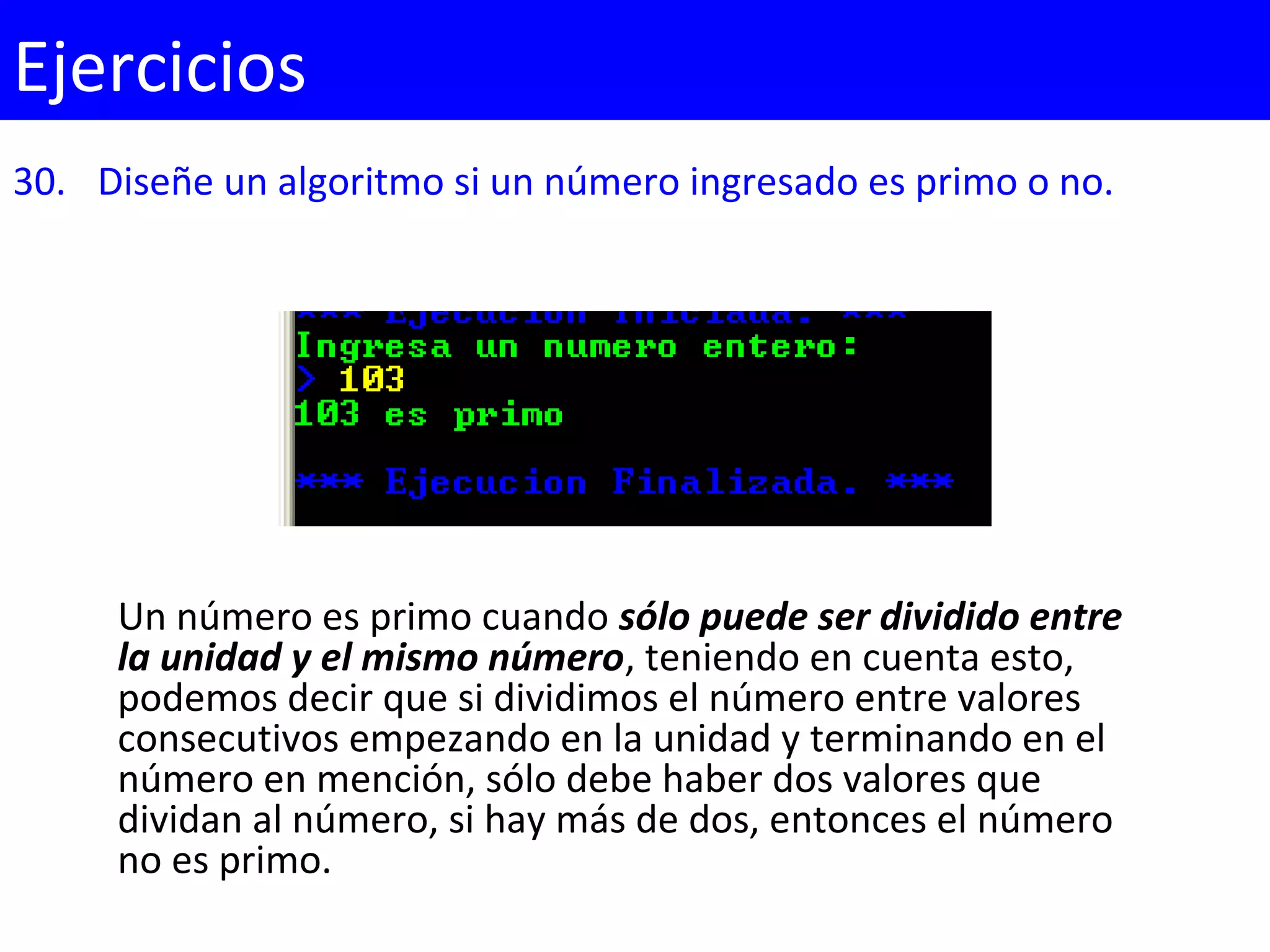 30. Diseñe un algoritmo si un número ingresado es primo o no.
Ejercicios
Un número es primo cuando sólo puede ser dividido entre
la unidad y el mismo número, teniendo en cuenta esto,
podemos decir que si dividimos el número entre valores
consecutivos empezando en la unidad y terminando en el
número en mención, sólo debe haber dos valores que
dividan al número, si hay más de dos, entonces el número
no es primo.
 