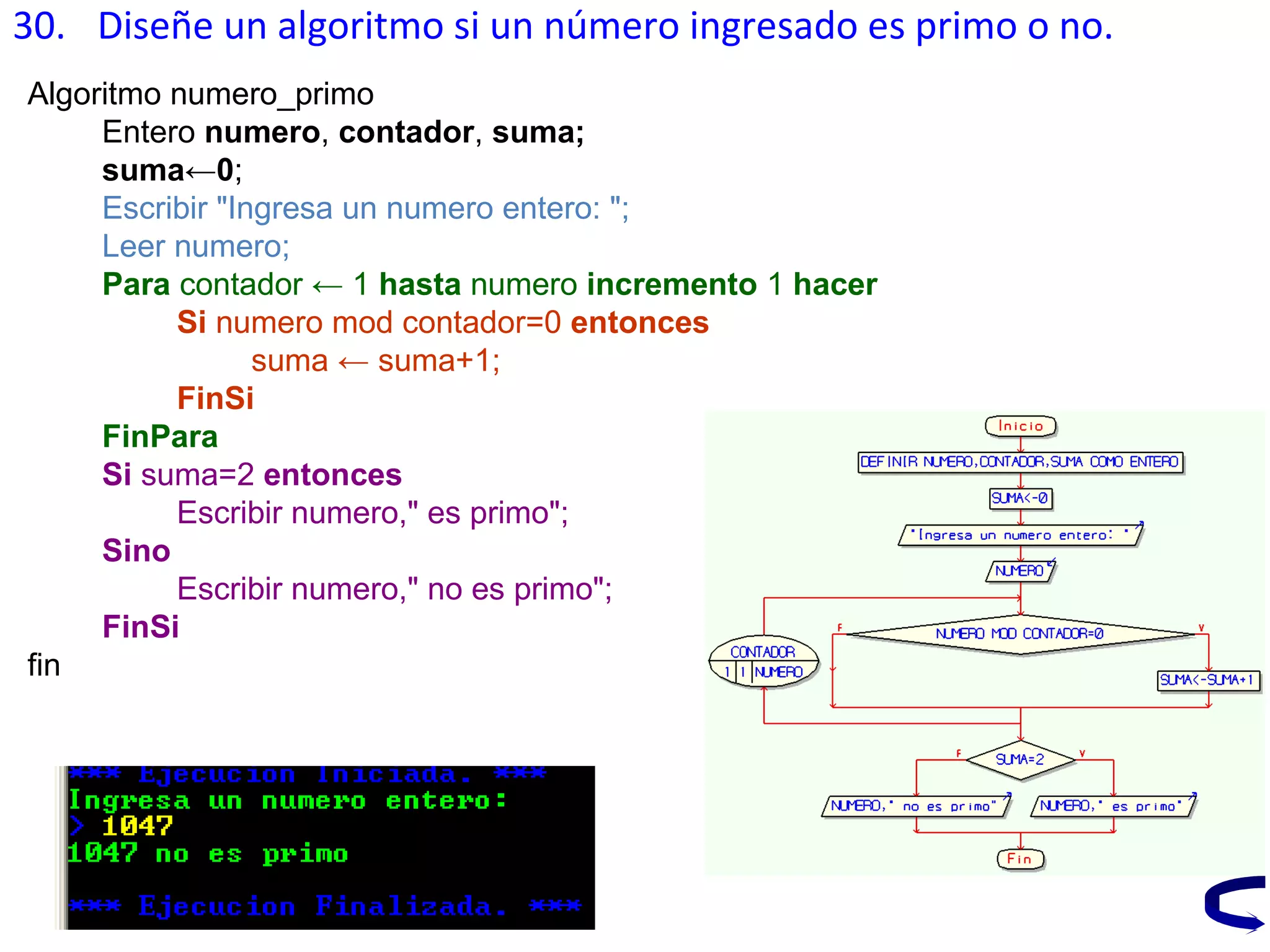 30. Diseñe un algoritmo si un número ingresado es primo o no.
Algoritmo numero_primo
Entero numero, contador, suma;
suma←0;
Escribir "Ingresa un numero entero: ";
Leer numero;
Para contador ← 1 hasta numero incremento 1 hacer
Si numero mod contador=0 entonces
suma ← suma+1;
FinSi
FinPara
Si suma=2 entonces
Escribir numero," es primo";
Sino
Escribir numero," no es primo";
FinSi
fin
 