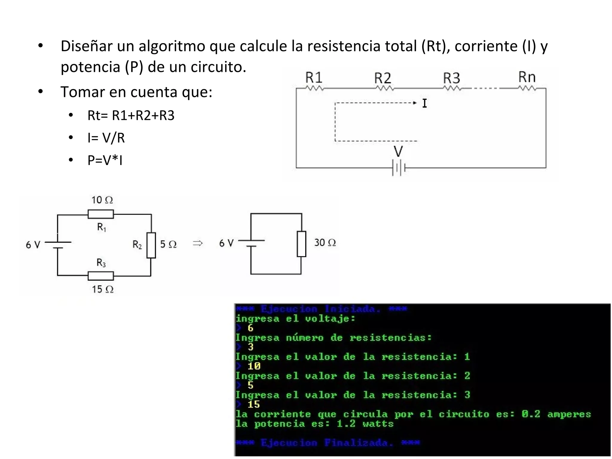 • Diseñar un algoritmo que calcule la resistencia total (Rt), corriente (I) y
potencia (P) de un circuito.
• Tomar en cuenta que:
• Rt= R1+R2+R3
• I= V/R
• P=V*I
 
