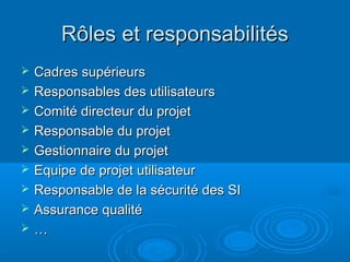 Rôles et responsabilités
   Cadres supérieurs
   Responsables des utilisateurs
   Comité directeur du projet
   Responsable du projet
   Gestionnaire du projet
   Equipe de projet utilisateur
   Responsable de la sécurité des SI
   Assurance qualité
   …
 