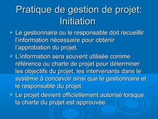 Pratique de gestion de projet:
              Initiation
   Le gestionnaire ou le responsable doit recueillir
    l’information nécessaire pour obtenir
    l’approbation du projet.
   L’information sera souvent utilisée comme
    référence ou charte de projet pour déterminer
    les objectifs du projet, les intervenants dans le
    système à concevoir ainsi que le gestionnaire et
    le responsable du projet.
   Le projet devient officiellement autorisé lorsque
    la charte du projet est approuvée.
 