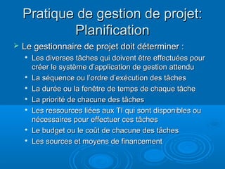 Pratique de gestion de projet:
            Planification
   Le gestionnaire de projet doit déterminer :
    
        Les diverses tâches qui doivent être effectuées pour
        créer le système d’application de gestion attendu
    
        La séquence ou l’ordre d’exécution des tâches
       La durée ou la fenêtre de temps de chaque tâche
       La priorité de chacune des tâches
       Les ressources liées aux TI qui sont disponibles ou
        nécessaires pour effectuer ces tâches
    
        Le budget ou le coût de chacune des tâches
    
        Les sources et moyens de financement
 