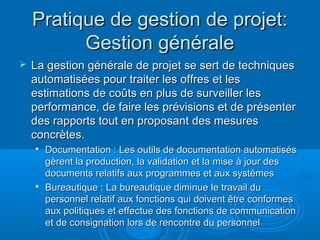 Pratique de gestion de projet:
          Gestion générale
   La gestion générale de projet se sert de techniques
    automatisées pour traiter les offres et les
    estimations de coûts en plus de surveiller les
    performance, de faire les prévisions et de présenter
    des rapports tout en proposant des mesures
    concrètes.
       Documentation : Les outils de documentation automatisés
        gèrent la production, la validation et la mise à jour des
        documents relatifs aux programmes et aux systèmes
    
        Bureautique : La bureautique diminue le travail du
        personnel relatif aux fonctions qui doivent être conformes
        aux politiques et effectue des fonctions de communication
        et de consignation lors de rencontre du personnel
 