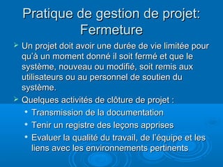 Pratique de gestion de projet:
             Fermeture
   Un projet doit avoir une durée de vie limitée pour
    qu’à un moment donné il soit fermé et que le
    système, nouveau ou modifié, soit remis aux
    utilisateurs ou au personnel de soutien du
    système.
   Quelques activités de clôture de projet :
      Transmission de la documentation

     
       Tenir un registre des leçons apprises
      Evaluer la qualité du travail, de l’équipe et les

       liens avec les environnements pertinents
 