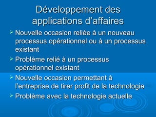 Développement des
       applications d’affaires
 Nouvelle occasion reliée à un nouveau
  processus opérationnel ou à un processus
  existant
 Problème relié à un processus
  opérationnel existant
 Nouvelle occasion permettant à
  l’entreprise de tirer profit de la technologie
 Problème avec la technologie actuelle
 