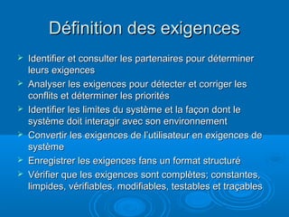 Définition des exigences
   Identifier et consulter les partenaires pour déterminer
    leurs exigences
   Analyser les exigences pour détecter et corriger les
    conflits et déterminer les priorités
   Identifier les limites du système et la façon dont le
    système doit interagir avec son environnement
   Convertir les exigences de l’utilisateur en exigences de
    système
   Enregistrer les exigences fans un format structuré
   Vérifier que les exigences sont complètes; constantes,
    limpides, vérifiables, modifiables, testables et traçables
 