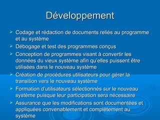 Développement
   Codage et rédaction de documents reliés au programme
    et au système
   Débogage et test des programmes conçus
   Conception de programmes visant à convertir les
    données du vieux système afin qu’elles puissent être
    utilisées dans le nouveau système
   Création de procédures utilisateurs pour gérer la
    transition vers le nouveau système
   Formation d’utilisateurs sélectionnés sur le nouveau
    système puisque leur participation sera nécessaire
   Assurance que les modifications sont documentées et
    appliquées convenablement et complètement au
    système
 