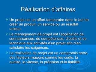 Réalisation d’affaires
   Un projet est un effort temporaire dans le but de
    créer un produit, un service ou un résultat
    unique.
   Le management de projet est l’application de
    connaissances, de compétences, d’outils et de
    technique aux activités d’un projet afin d’en
    satisfaire les exigences.
   La réalisation de projet est un compromis entre
    des facteurs majeurs comme les coûts, la
    qualité, la vitesse, la précision et la fiabilité.
 