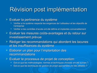 Révision post implémentation
   Evaluer la pertinence du système
       Vérifier si le système respecte les exigences de l’utilisateur et les objectifs de
        l’entreprise
       Vérifier si les contrôles d’accès ont été définis et implantés convenablement
   Evaluer les mesures coûts-avantages et du retour sur
    investissement prévue
   Rédiger les recommandations qui abordent les lacunes
    et les insuffisances du système
   Elaborer un plan pour l’implantation des
    recommandations
   Evaluer le processus de projet de conception:
       Est-ce que les méthodologies, normes et techniques choisies ont été suivies ?
       Est-ce que les techniques de gestion de projet appropriées ont été utilisées ?
 