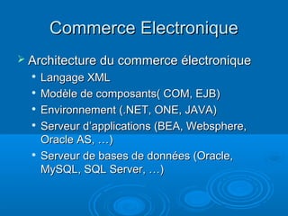 Commerce Electronique
 Architecture du commerce électronique
  
      Langage XML
     Modèle de composants( COM, EJB)
     Environnement (.NET, ONE, JAVA)
  
      Serveur d’applications (BEA, Websphere,
      Oracle AS, …)
     Serveur de bases de données (Oracle,
      MySQL, SQL Server, …)
 