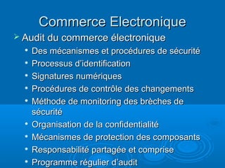 Commerce Electronique
 Audit du commerce électronique
  
      Des mécanismes et procédures de sécurité
     Processus d’identification
     Signatures numériques
  
      Procédures de contrôle des changements
     Méthode de monitoring des brèches de
      sécurité
  
      Organisation de la confidentialité
     Mécanismes de protection des composants
     Responsabilité partagée et comprise
  
      Programme régulier d’audit
 