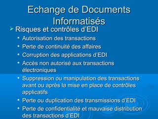 Echange de Documents
             Informatisés
 Risques et contrôles d’EDI
  
      Autorisation des transactions
     Perte de continuité des affaires
     Corruption des applications d’EDI
  
      Accès non autorisé aux transactions
      électroniques
     Suppression ou manipulation des transactions
      avant ou après la mise en place de contrôles
      applicatifs
  
      Perte ou duplication des transmissions d’EDI
     Perte de confidentialité et mauvaise distribution
      des transactions d’EDI
 