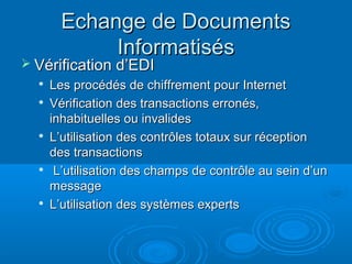 Echange de Documents
             Informatisés
 Vérification d’EDI
  
      Les procédés de chiffrement pour Internet
     Vérification des transactions erronés,
      inhabituelles ou invalides
  
      L’utilisation des contrôles totaux sur réception
      des transactions
      L’utilisation des champs de contrôle au sein d’un
      message
     L’utilisation des systèmes experts
 