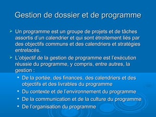 Gestion de dossier et de programme
   Un programme est un groupe de projets et de tâches
    assortis d’un calendrier et qui sont étroitement liés par
    des objectifs communs et des calendriers et stratégies
    entrelacés.
   L’objectif de la gestion de programme est l’exécution
    réussie du programme, y compris, entre autres, la
    gestion :
     
       De la portée, des finances, des calendriers et des
       objectifs et des livrables du programme
     
       Du contexte et de l’environnement du programme
      De la communication et de la culture du programme

      De l’organisation du programme
 