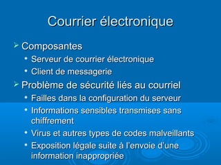 Courrier électronique
 Composantes
  
      Serveur de courrier électronique
     Client de messagerie
 Problème de sécurité liés au courriel
  
      Failles dans la configuration du serveur
     Informations sensibles transmises sans
      chiffrement
     Virus et autres types de codes malveillants
     Exposition légale suite à l’envoie d’une
      information inappropriée
 
