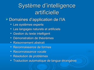 Système d’intelligence
              artificielle
 Domaines d’application de l’IA
  
      Les systèmes experts
  
      Les langages naturels et artificiels
     Gestion du texte intelligent
     Démonstration de théorèmes
     Raisonnement abstrait
  
      Reconnaissance de formes
  
      Reconnaissance vocale
     Résolution de problèmes
     Traduction automatique de langue étrangères
 