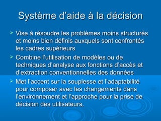 Système d’aide à la décision
   Vise à résoudre les problèmes moins structurés
    et moins bien définis auxquels sont confrontés
    les cadres supérieurs
   Combine l’utilisation de modèles ou de
    techniques d’analyse aux fonctions d’accès et
    d’extraction conventionnelles des données
   Met l’accent sur la souplesse et l’adaptabilité
    pour composer avec les changements dans
    l’environnement et l’approche pour la prise de
    décision des utilisateurs.
 
