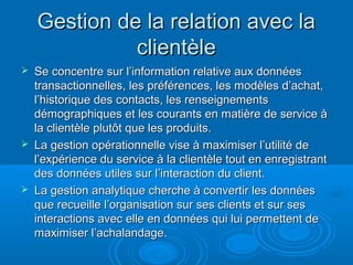 Gestion de la relation avec la
              clientèle
   Se concentre sur l’information relative aux données
    transactionnelles, les préférences, les modèles d’achat,
    l’historique des contacts, les renseignements
    démographiques et les courants en matière de service à
    la clientèle plutôt que les produits.
   La gestion opérationnelle vise à maximiser l’utilité de
    l’expérience du service à la clientèle tout en enregistrant
    des données utiles sur l’interaction du client.
   La gestion analytique cherche à convertir les données
    que recueille l’organisation sur ses clients et sur ses
    interactions avec elle en données qui lui permettent de
    maximiser l’achalandage.
 