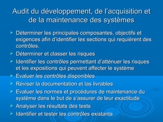 Audit du développement, de l’acquisition et
     de la maintenance des systèmes
   Déterminer les principales composantes, objectifs et
    exigences afin d’identifier les sections qui requièrent des
    contrôles.
   Déterminer et classer les risques
   Identifier les contrôles permettant d’atténuer les risques
    et les expositions qui peuvent affecter le système
   Evaluer les contrôles disponibles
   Réviser la documentation et las livrables
   Evaluer les normes et procédures de maintenance du
    système dans le but de s’assurer de leur exactitude
   Analyser les résultats des tests
   Identifier et tester les contrôles existants
 