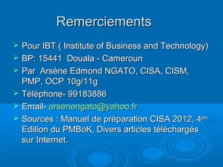 Remerciements
   Pour IBT ( Institute of Business and Technology)
   BP: 15441 Douala - Cameroun
   Par Arsène Edmond NGATO, CISA, CISM,
    PMP, OCP 10g/11g
   Téléphone- 99183886
   Email- arsenengato@yahoo.fr
   Sources : Manuel de préparation CISA 2012, 4 ème
    Edition du PMBoK, Divers articles téléchargés
    sur Internet.
 