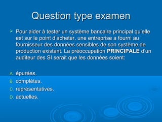 Question type examen
    Pour aider à tester un système bancaire principal qu’elle
     est sur le point d’acheter, une entreprise a fourni au
     fournisseur des données sensibles de son système de
     production existant. La préoccupation PRINCIPALE d’un
     auditeur des SI serait que les données soient:

A. épurées.
B. complètes.
C. représentatives.
D. actuelles.
 