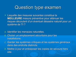 Question type examen
    Laquelle des mesures suivantes constitue la
     MEILLEURE mesure préventive pour atténuer les
     risques découlant d’un éventuel désastre naturel pour un
     système de TI ?

A. Identifier les menaces naturelles.
B. Choisir un emplacement sécuritaire pour les
   installations.
C. Garder les systèmes critiques et les systèmes généraux
   dans des endroits distincts.
D. Mettre à jour et entreposer les copies de secours hors
   site.
 