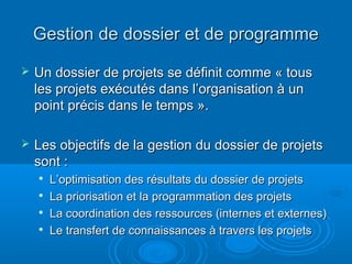 Gestion de dossier et de programme
   Un dossier de projets se définit comme « tous
    les projets exécutés dans l’organisation à un
    point précis dans le temps ».

   Les objectifs de la gestion du dossier de projets
    sont :
    
        L’optimisation des résultats du dossier de projets
    
        La priorisation et la programmation des projets
       La coordination des ressources (internes et externes)
       Le transfert de connaissances à travers les projets
 