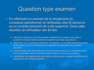 Question type examen
   En effectuant un examen de la réingénierie du
    processus opérationnel, le vérificateur des SI découvre
    qu’un contrôle préventif clé a été supprimé. Dans cette
    situation, le vérificateur des SI doit:

    A - informer la direction de sa découverte et déterminer si celle-ci est prête à
       accepter le risque matériel potentiel engendré par cette suppression.
    B - déterminer si un contrôle de détection a remplacer un contrôle préventif pendant
       le processus, et si ce n’est pas le cas, signaler la suppression du contrôle
       préventif.
    C – recommander que cette procédure et toute les procédures qui existaient avant
       que le processus soient remodelé fassent partie du nouveau processus.
    D – développer une approche de vérification continue pour surveiller les effets de la
       suppression du contrôle préventif.
 