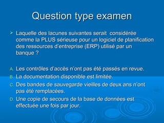 Question type examen
    Laquelle des lacunes suivantes serait considérée
     comme la PLUS sérieuse pour un logiciel de planification
     des ressources d’entreprise (ERP) utilisé par un
     banque ?

A. Les contrôles d’accès n’ont pas été passés en revue.
B. La documentation disponible est limitée.
C. Des bandes de sauvegarde vieilles de deux ans n’ont
   pas été remplacées.
D. Une copie de secours de la base de données est
   effectuée une fois par jour.
 