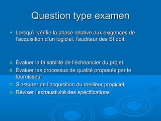 Question type examen
    Lorsqu’il vérifie la phase relative aux exigences de
     l’acquisition d’un logiciel, l’auditeur des SI doit:



A. Évaluer la faisabilité de l’échéancier du projet.
B. Évaluer les processus de qualité proposés par le
   fournisseur.
C. S’assurer de l’acquisition du meilleur progiciel.
D. Réviser l’exhaustivité des spécifications
 
