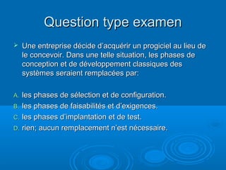 Question type examen
    Une entreprise décide d’acquérir un progiciel au lieu de
     le concevoir. Dans une telle situation, les phases de
     conception et de développement classiques des
     systèmes seraient remplacées par:

A. les phases de sélection et de configuration.
B. les phases de faisabilités et d’exigences.
C. les phases d’implantation et de test.
D. rien; aucun remplacement n’est nécessaire.
 