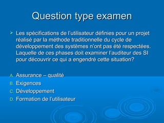 Question type examen
    Les spécifications de l’utilisateur définies pour un projet
     réalisé par la méthode traditionnelle du cycle de
     développement des systèmes n’ont pas été respectées.
     Laquelle de ces phases doit examiner l’auditeur des SI
     pour découvrir ce qui a engendré cette situation?

A. Assurance – qualité
B. Exigences
C. Développement
D. Formation de l’utilisateur
 
