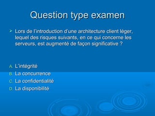 Question type examen
    Lors de l’introduction d’une architecture client léger,
     lequel des risques suivants, en ce qui concerne les
     serveurs, est augmenté de façon significative ?



A. L’intégrité
B. La concurrence
C. La confidentialité
D. La disponibilité
 