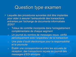 Question type examen
   Laquelle des procédures suivantes doit être implantée
    pour aider à assurer l’exhaustivité des transactions
    entrantes par l’échange de documents informatisés
    (EDI)?
     A. Totaux de contrôle incorporés dans l’enregistrement
        complémentaire de chaque segment
     B. Un journal du nombre de messages reçus, vérifié
        périodiquement avec l’expéditeur de la transaction
     C. Une piste d’audit électronique pour la responsabilité
        et la poursuite
     D. Établir une correspondance entre les accusés de
        réception, des transactions reçues au journal des
        messages d’EDI envoyés
 