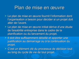 Plan de mise en œuvre
 Le plan de mise en œuvre fournit l’information dont
  l’organisation a besoin pour décider si un projet doit
  aller de l’avant.
 Le plan de mise en œuvre initial dérive d’une étude
  de faisabilité entreprise dans le cadre de la
  planification ou du lancement du projet.
 Il doit être suffisamment détaillé et apporter une
  justification au démarrage ou à la continuation du
  projet.
 C’est un élément clé du processus de décision tout
  au long du cycle de vie de tout projet.
 