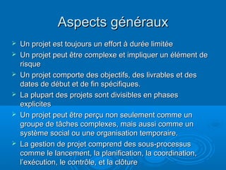 Aspects généraux
   Un projet est toujours un effort à durée limitée
   Un projet peut être complexe et impliquer un élément de
    risque
   Un projet comporte des objectifs, des livrables et des
    dates de début et de fin spécifiques.
   La plupart des projets sont divisibles en phases
    explicites
   Un projet peut être perçu non seulement comme un
    groupe de tâches complexes, mais aussi comme un
    système social ou une organisation temporaire.
   La gestion de projet comprend des sous-processus
    comme le lancement, la planification, la coordination,
    l’exécution, le contrôle, et la clôture
 
