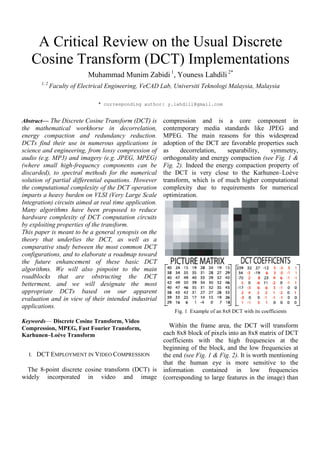 A Critical Review on the Usual Discrete
Cosine Transform (DCT) Implementations
Muhammad Munim Zabidi 1
, Youness Lahdili 2*
1, 2
Faculty of Electrical Engineering, VeCAD Lab, Universiti Teknologi Malaysia, Malaysia
* corresponding author: y.lahdili@gmail.com
Abstract— The Discrete Cosine Transform (DCT) is
the mathematical workhorse in decorrelation,
energy compaction and redundancy reduction.
DCTs find their use in numerous applications in
science and engineering, from lossy compression of
audio (e.g. MP3) and imagery (e.g. JPEG, MPEG)
(where small high-frequency components can be
discarded), to spectral methods for the numerical
solution of partial differential equations. However
the computational complexity of the DCT operation
imparts a heavy burden on VLSI (Very Large Scale
Integration) circuits aimed at real time application.
Many algorithms have been proposed to reduce
hardware complexity of DCT computation circuits
by exploiting properties of the transform.
This paper is meant to be a general synopsis on the
theory that underlies the DCT, as well as a
comparative study between the most common DCT
configurations, and to elaborate a roadmap toward
the future enhancement of these basic DCT
algorithms. We will also pinpoint to the main
roadblocks that are obstructing the DCT
betterment, and we will designate the most
appropriate DCTs based on our apparent
evaluation and in view of their intended industrial
applications.
Keywords— Discrete Cosine Transform, Video
Compression, MPEG, Fast Fourier Transform,
Karhunen–Loève Transform
I. DCT EMPLOYMENT IN VIDEO COMPRESSION
The 8-point discrete cosine transform (DCT) is
widely incorporated in video and image
compression and is a core component in
contemporary media standards like JPEG and
MPEG. The main reasons for this widespread
adoption of the DCT are favorable properties such
as decorrelation, separability, symmetry,
orthogonality and energy compaction (see Fig. 1 &
Fig. 2). Indeed the energy compaction property of
the DCT is very close to the Karhunen–Loève
transform, which is of much higher computational
complexity due to requirements for numerical
optimization.
Fig. 1 Example of an 8x8 DCT with its coefficients
Within the frame area, the DCT will transform
each 8x8 block of pixels into an 8x8 matrix of DCT
coefficients with the high frequencies at the
beginning of the block, and the low frequencies at
the end (see Fig. 1 & Fig. 2). It is worth mentioning
that the human eye is more sensitive to the
information contained in low frequencies
(corresponding to large features in the image) than
 