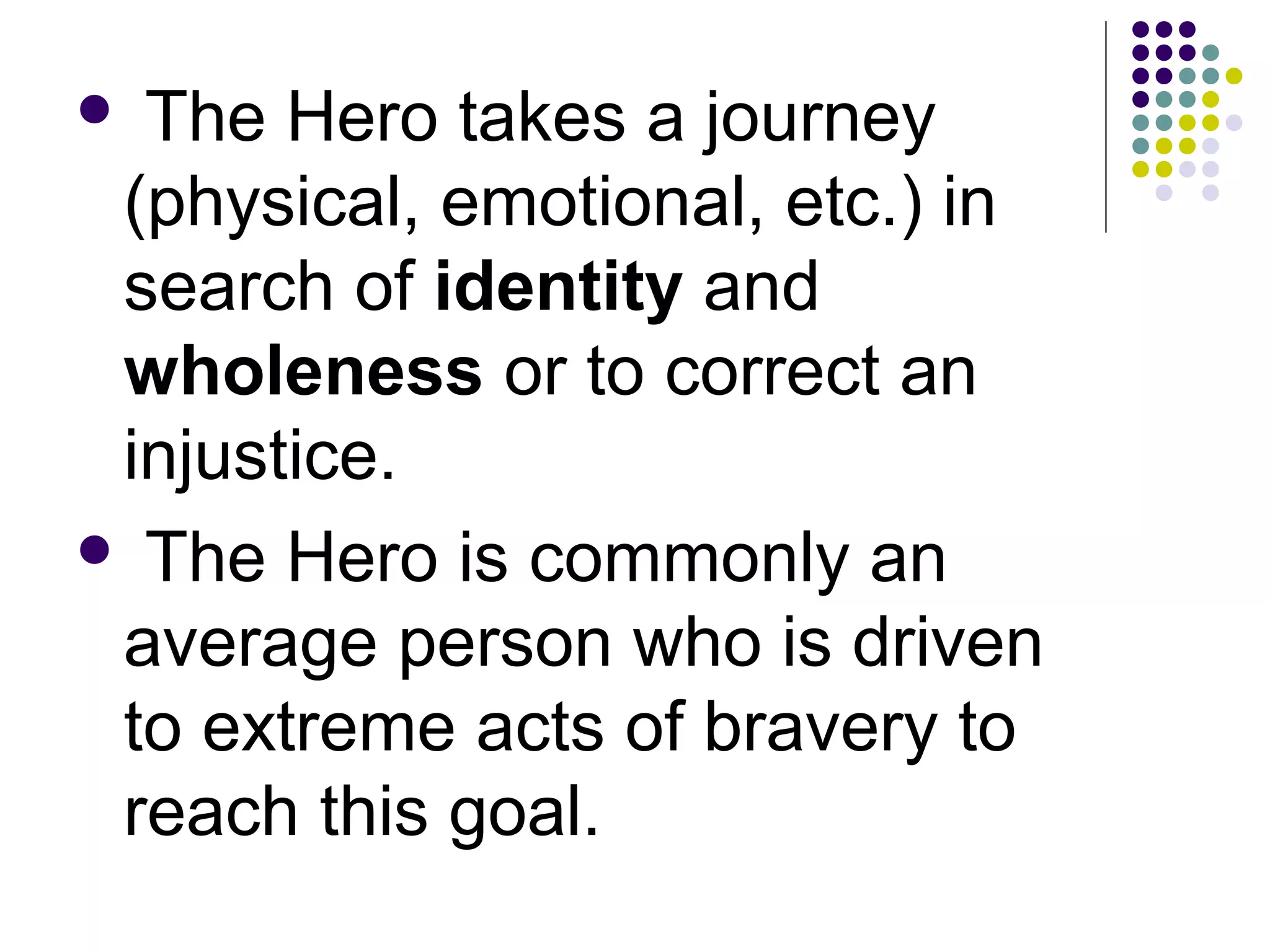  The Hero takes a journey
(physical, emotional, etc.) in
search of identity and
wholeness or to correct an
injustice.
 The Hero is commonly an
average person who is driven
to extreme acts of bravery to
reach this goal.
 