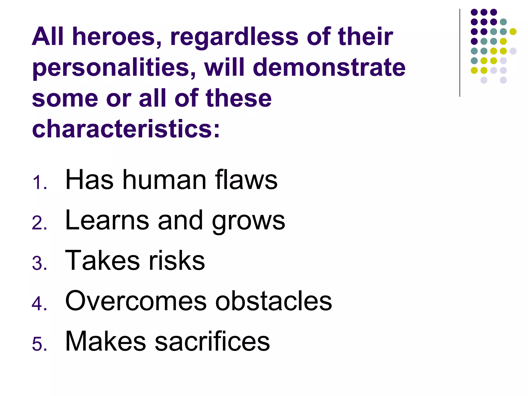 All heroes, regardless of their
personalities, will demonstrate
some or all of these
characteristics:
1. Has human flaws
2. Learns and grows
3. Takes risks
4. Overcomes obstacles
5. Makes sacrifices
 