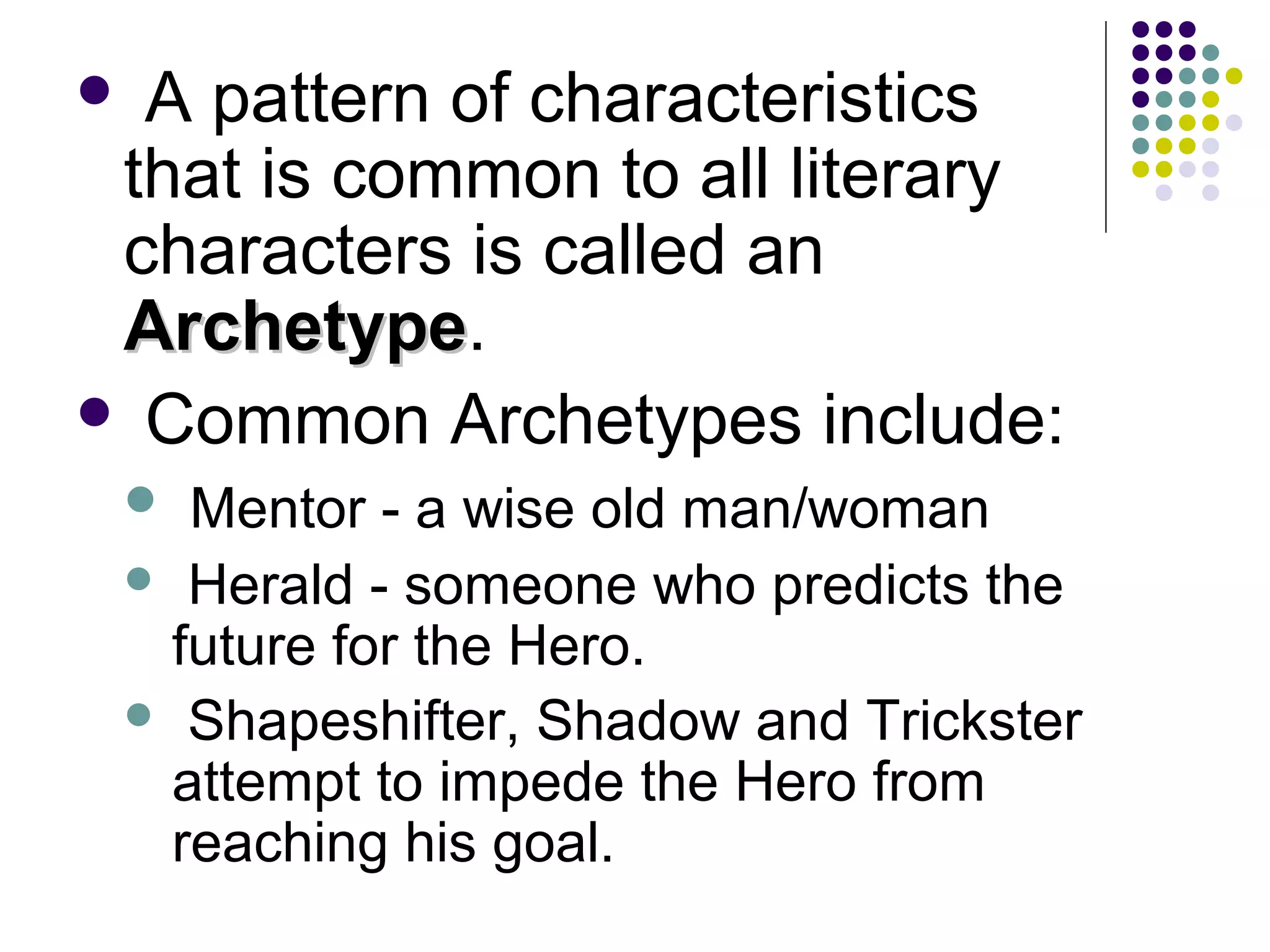  A pattern of characteristics
that is common to all literary
characters is called an
ArchetypeArchetype.
 Common Archetypes include:
 Mentor - a wise old man/woman
 Herald - someone who predicts the
future for the Hero.
 Shapeshifter, Shadow and Trickster
attempt to impede the Hero from
reaching his goal.
 