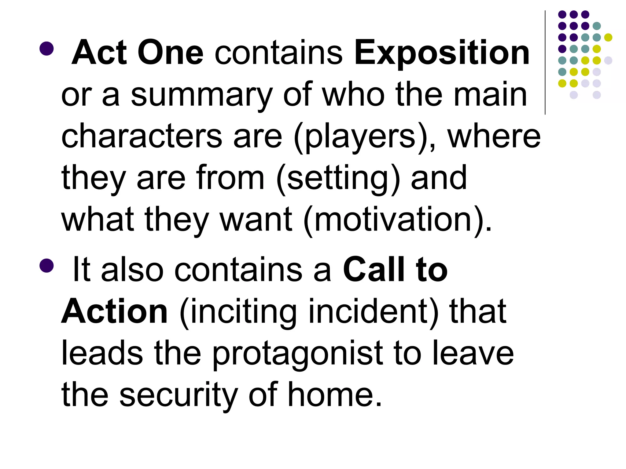  Act One contains Exposition
or a summary of who the main
characters are (players), where
they are from (setting) and
what they want (motivation).
 It also contains a Call to
Action (inciting incident) that
leads the protagonist to leave
the security of home.
 