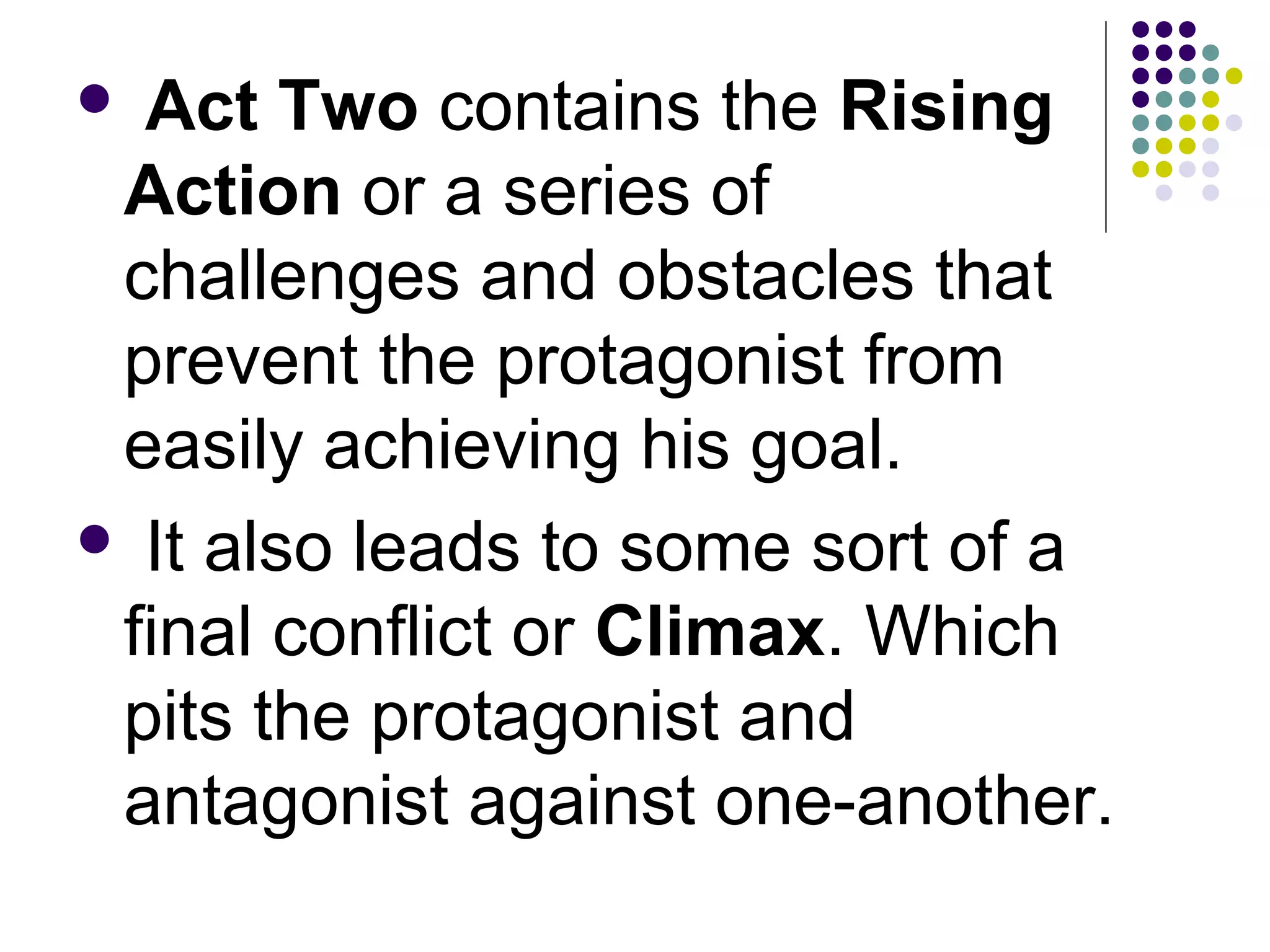  Act Two contains the Rising
Action or a series of
challenges and obstacles that
prevent the protagonist from
easily achieving his goal.
 It also leads to some sort of a
final conflict or Climax. Which
pits the protagonist and
antagonist against one-another.
 