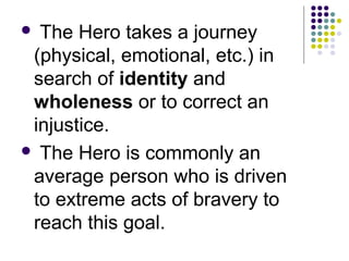 The Hero takes a journey
(physical, emotional, etc.) in
search of identity and
wholeness or to correct an
injustice.
 The Hero is commonly an
average person who is driven
to extreme acts of bravery to
reach this goal.
 