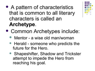  A pattern of characteristics
that is common to all literary
characters is called an
ArchetypeArchetype.
 Common Archetypes include:
 Mentor - a wise old man/woman
 Herald - someone who predicts the
future for the Hero.
 Shapeshifter, Shadow and Trickster
attempt to impede the Hero from
reaching his goal.
 