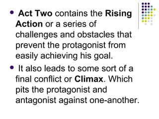  Act Two contains the Rising
Action or a series of
challenges and obstacles that
prevent the protagonist from
easily achieving his goal.
 It also leads to some sort of a
final conflict or Climax. Which
pits the protagonist and
antagonist against one-another.
 