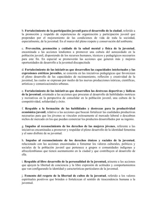 b. Fortalecimiento de la participación juvenil para el desarrollo de la ciudad, referido a
la promoción y respaldo de experiencias de organización y participación juvenil que
propendan por el mejoramiento de las condiciones de vida de toda la sociedad,
especialmente, de la juventud. En el marco del pleno respeto y conservación del ambiente.

c. Prevención, promoción y cuidado de la salud mental y física de la juventud,
encaminada a las acciones tendientes a promover una cultura del autocuidado en la
población juvenil, disponiendo de los recursos humanos, técnicos y pedagógicos necesarios
para este fin. En especial se promoverán las acciones que generen más y mejores
oportunidades de desarrollo a la juventud discapacitada

d. Fortalecimiento de las iniciativas que desarrollen las capacidades intelectuales y las
expresiones estéticas juveniles, se concreta en las iniciativas pedagógicas que favorezcan
el pleno desarrollo de las capacidades de racionamiento, reflexión y creatividad de la
juventud, las cuales se expresan por medio de las nuevas producciones teóricas, científicas,
artísticas y comunicacionales urbanas.

e. Fortalecimiento de las iniciativas que desarrollen las destrezas deportivas y lúdicas
de la juventud, orientado a las acciones que procuran el desarrollo de habilidades motrices
y recreativas en la perspectiva de consolidar en la población juvenil, una cultura de la
competitividad, solidaridad y éxito.

f. Respaldo a la formación de las habilidades y destrezas para la productividad
económica juvenil, relativo a las acciones que buscan fortalecer las cualidades productivas
necesarias para que los jóvenes se vinculen exitosamente al mercado laboral o descubran
nichos de mercado en los que puedan comerciar los productos desarrollados por su ingenio.

g. Impulso al reconocimiento de los derechos de las mujeres jóvenes, referente a las
iniciativas encaminadas a promover y respaldar el pleno desarrollo de la identidad femenina
y el sano disfrute de su juventud.

h. Impulso al reconocimiento de los derechos étnicos y raciales de la juventud,
relacionado con las acciones encaminadas a fomentar los valores culturales, políticos y
sociales de la población juvenil que pertenece a grupos o comunidades indígenas y
afrocolombianas que tienen asentamiento en la ciudad y que contribuyen al desarrollo de
ella.

i. Respaldo al libre desarrollo de la personalidad de la juventud, atinente a las acciones
que apoyen la libertad de conciencia y la libre expresión de actitudes y comportamientos
que van configurando la identidad y características particulares de la juventud.

j. Fomento del respeto de la libertad de cultos de la juventud, referido a los valores
espirituales positivos que brinden o fortalezcan el sentido de trascendencia humana a la
juventud.
 