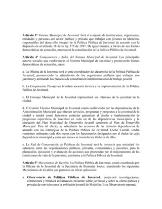 Artículo 3° Sistema Municipal de Juventud. Será el conjunto de instituciones, organismos,
entidades y personas del sector público y privado que trabajan con jóvenes en Medellín,
responsables del desarrollo integral de la Política Pública de Juventud de acuerdo con lo
dispuesto en al artículo 18 de la ley 375 de 1997. De igual manera, a través de sus formas
democráticas de actuación, promoverá la actualización de la Política Pública de Juventud.

Artículo 4° Componentes y Roles del Sistema Municipal de Juventud. Los principales
actores sociales que conformarán el Sistema Municipal de Juventud y promoverán formas
democráticas de actuación, serán:

a. La Oficina de la Juventud será el ente coordinador del desarrollo de la Política Pública de
Juventud, promoviendo la articulación de los organismos públicos que trabajan con
juventud y animando los procesos de concertación interinstitucional de trabajo juvenil

b. La Corporación Paisajoven brindará asesoría técnica a la implementación de la Política
Pública de Juventud.

c. El Consejo Municipal de la Juventud representará los intereses de la juventud de la
ciudad.

d. El Comité Técnico Municipal de Juventud estará conformado por las dependencias de la
Administración Municipal que ofrecen servicios, programas y proyectos a la juventud de la
ciudad y tendrá como funciones centrales garantizar el diseño e implementación de
programas específicos de Juventud en cada un de las dependencias municipales y la
ejecución del Plan Municipal de Desarrollo Juvenil conforme al Plan de Desarrollo
Municipal. Para tal efecto, se articularán las acciones de las distintas dependencias de
acuerdo con las estrategias de la Política Pública de Juventud. Dicho Comité, tendrá
reuniones ordinarias cada dos meses con los funcionarios designados por el titular de cada
dependencia municipal y cada seis meses se reunirán los titulares de ellas.

e. La Red de Concertación de Políticas de Juventud será la instancia que articulará los
esfuerzos entre las organizaciones públicas, privadas, comunitarias y juveniles, para la
planeación, ejecución y evaluación de acciones que propendan por el mejoramiento de las
condiciones de vida de la juventud, conforme a la Política Pública de Juventud.

Artículo 5° Mecanismos de Gestión. La Política Pública de Juventud, estará coordinada por
la Oficina de la Juventud de la Secretaría de Bienestar Social, atendiendo los siguientes
Mecanismos de Gestión que permitan su eficaz aplicación:

a. Observatorio de Políticas Públicas de Juventud, propiciará investigaciones,
   centralizará y brindará información existente sobre juventud y sobre la oferta pública y
   privada de servicios para la población juvenil de Medellín. Este Observatorio operará,
 