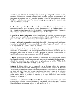 de un lado, con el Centro de Investigaciones Juveniles que indagará la situación juvenil,
divulgará los resultados y emitirá informes sobre juventud dirigidos, básicamente, a las
autoridades de la ciudad y de otro lado, con la Red de Centros de Información Juvenil que
brindarán constantemente datos sobre los servicios, programas y proyectos que se ofrecen
en la ciudad para la juventud.


b. Plan Municipal de Desarrollo Juvenil, permitirá detectar y ejecutar acciones
diferenciadas para la población juvenil dada su heterogeneidad y se elaborará a partir de
los Planes Zonales de Desarrollo Juvenil, los cuales se articularán a los Planes Zonales de
Desarrollo que se realizan conforme al Plan Municipal de Desarrollo.

c. Escuelas de Animación Juvenil, permitirá capacitar al personal que trabaja con jóvenes
en los organismos municipales, privados y comunitarios, al igual que a los líderes juveniles,
para favorecer la aplicación eficaz de la Política Pública de Juventud.

d. Apoyo a Iniciativas Juveniles, garantizará el respaldo a las propuestas juveniles que
fomenten la realización de procesos encaminados garantizar el desarrollo juvenil, conforme
a los lineamientos de la Política Pública de Juventud.

Artículo 6° Difusión Permanente. Se diseñará e implementará una estrategia que permita
informar a las autoridades y a la opinión pública sobre las acciones ejecutadas por los
organismos encargados de aplicar la Política Pública de Juventud, con el objeto de
sensibilizarlas sobre su relevancia para el desarrollo de la ciudad.

Artículo 7° Veeduría Juvenil. Para garantizar la transparencia de la gestión de la Política
Pública de Juventud, el Consejo Municipal de la Juventud se encargará de diseñar, aplicar y
difundir las evaluaciones que realice sobre la aplicación de la Política Pública de la
Juventud, conforme al artículo 22 de la ley 375 de 1997.

Artículo 8° Financiación. Para el desarrollo de la Política Pública de Juventud,
determínase como mínimo el 5% del presupuesto de inversión de la Secretaría de Bienestar
Social que se incorporará al concepto correspondiente a Desarrollo Integral de la Política de
Juventud. Sin que afecte las partidas necesarias que otras Secretarías e Institutos
Descentralizados Municipales orienten para trabajar con jóvenes, procurando articularlas
con la Política Pública de Juventud sin perjuicio de los rubros establecidos por el artículo
46 de la ley 375 de 1997.

Parágrafo 1 La Administración Municipal, adelantará las gestiones necesarias para contar
con fuentes de financiación provenientes de la cooperación internacional y del Gobierno
Nacional tal como lo estipula el artículo 45 de la ley 375 de 1997.
 