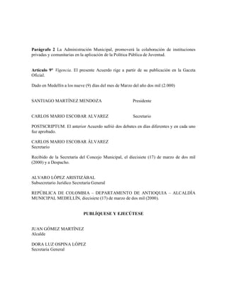 Parágrafo 2 La Administración Municipal, promoverá la colaboración de instituciones
privadas y comunitarias en la aplicación de la Política Pública de Juventud.


Artículo 9° Vigencia. El presente Acuerdo rige a partir de su publicación en la Gaceta
Oficial.

Dado en Medellín a los nueve (9) días del mes de Marzo del año dos mil (2.000)


SANTIAGO MARTÍNEZ MENDOZA                              Presidente


CARLOS MARIO ESCOBAR ALVAREZ                           Secretario

POSTSCRIPTUM. El anterior Acuerdo sufrió dos debates en días diferentes y en cada uno
fue aprobado.

CARLOS MARIO ESCOBAR ÁLVAREZ
Secretario

Recibido de la Secretaría del Concejo Municipal, el diecisiete (17) de marzo de dos mil
(2000) y a Despacho.


ALVARO LÓPEZ ARISTIZÁBAL
Subsecretario Jurídico Secretaría General

REPÚBLICA DE COLOMBIA – DEPARTAMENTO DE ANTIOQUIA – ALCALDÍA
MUNICIPAL MEDELLÍN, diecisiete (17) de marzo de dos mil (2000).


                            PUBLÍQUESE Y EJECÚTESE


JUAN GÓMEZ MARTÍNEZ
Alcalde

DORA LUZ OSPINA LÓPEZ
Secretaria General
 